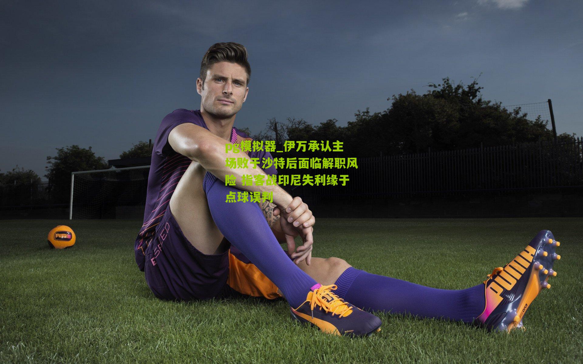 伊万承认主场败于沙特后面临解职风险 指客战印尼失利缘于点球误判