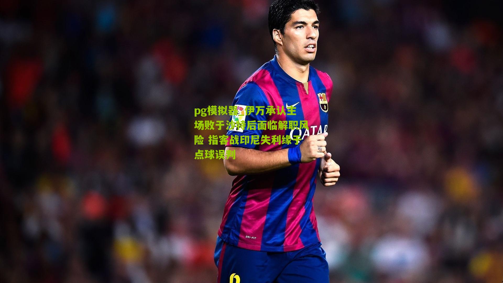 伊万承认主场败于沙特后面临解职风险 指客战印尼失利缘于点球误判